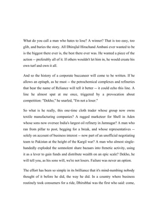 What do you call a man who hates to lose? A winner? That is too easy, too
glib, and buries the story. All Dhirajlal Hirachand Ambani ever wanted to be
is the biggest there ever is, the best there ever was. He wanted a piece of the
action -- preferably all of it. If others wouldn't let him in, he would create his
own turf and own it all.
And so the history of a corporate buccaneer will come to be written. If he
allows an epitaph, as he must -- the petrochemical complexes and refineries
that bear the name of Reliance will tell it better -- it could echo this line. A
line he almost spat at me once, triggered by a provocation about
competition: "Dekho," he snarled, "I'm not a loser."
So what is he really, this one-time cloth trader whose group now owns
textile manufacturing companies? A ragged marketeer for Shell in Aden
whose sons now oversee India's largest oil refinery in Jamnagar? A man who
ran from pillar to post, begging for a break, and whose representatives --
solely on account of business interest -- now part of an unofficial negotiating
team to Pakistan at the height of the Kargil war? A man who almost single-
handedly exploded the somnolent share bazaars into frenetic activity, using
it as a lever to gain funds and distribute wealth on an epic scale? Dekho, he
will tell you, as his sons will, we're not losers. Failure was never an option.
The effort has been so simple in its brilliance that it's mind-numbing nobody
thought of it before he did, the way he did. In a country where business
routinely took consumers for a ride, Dhirubhai was the first who said: come,
 