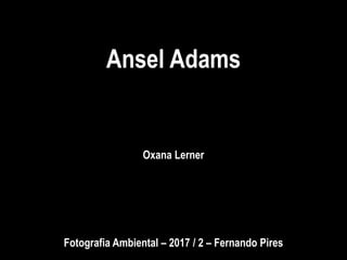 Ansel Adams
Oxana Lerner
Fotografia Ambiental – 2017 / 2 – Fernando Pires
 