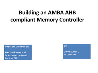 Building an AMBA AHB
compliant Memory Controller
Under the Guidance of:
Prof. Sudhakara H.M
Sr. Assistant professor
Dept. of ECE
By:
Druva Kumar L
4AL14LVS02
 