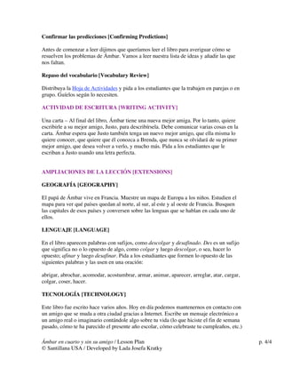 Confirmar las predicciones [Confirming Predictions]
Antes de comenzar a leer dijimos que queríamos leer el libro para averiguar cómo se
resuelven los problemas de Ámbar. Vamos a leer nuestra lista de ideas y añadir las que
nos faltan.
Repaso del vocabulario [Vocabulary Review]
Distribuya la Hoja de Actividades y pida a los estudiantes que la trabajen en parejas o en
grupo. Guíelos según lo necesiten.
ACTIVIDAD DE ESCRITURA [WRITING ACTIVITY]
Una carta – Al final del libro, Ámbar tiene una nueva mejor amiga. Por lo tanto, quiere
escribirle a su mejor amigo, Justo, para describírsela. Debe comunicar varias cosas en la
carta. Ámbar espera que Justo también tenga un nuevo mejor amigo, que ella misma lo
quiere conocer, que quiere que él conozca a Brenda, que nunca se olvidará de su primer
mejor amigo, que desea volver a verlo, y mucho más. Pida a los estudiantes que le
escriban a Justo usando una letra perfecta.
AMPLIACIONES DE LA LECCIÓN [EXTENSIONS]
GEOGRAFÍA [GEOGRAPHY]
El papá de Ámbar vive en Francia. Muestre un mapa de Europa a los niños. Estudien el
mapa para ver qué países quedan al norte, al sur, al este y al oeste de Francia. Busquen
las capitales de esos países y conversen sobre las lenguas que se hablan en cada uno de
ellos.
LENGUAJE [LANGUAGE]
En el libro aparecen palabras con sufijos, como descolgar y desafinado. Des es un sufijo
que significa no o lo opuesto de algo, como colgar y luego descolgar, o sea, hacer lo
opuesto; afinar y luego desafinar. Pida a los estudiantes que formen lo opuesto de las
siguientes palabras y las usen en una oración:
abrigar, abrochar, acomodar, acostumbrar, armar, animar, aparecer, arreglar, atar, cargar,
colgar, coser, hacer.
TECNOLOGÍA [TECHNOLOGY]
Este libro fue escrito hace varios años. Hoy en día podemos mantenernos en contacto con
un amigo que se muda a otra ciudad gracias a Internet. Escribe un mensaje electrónico a
un amigo real o imaginario contándole algo sobre tu vida (lo que hiciste el fin de semana
pasado, cómo te ha parecido el presente año escolar, cómo celebraste tu cumpleaños, etc.)
Ámbar en cuarto y sin su amigo / Lesson Plan
© Santillana USA / Developed by Lada Josefa Kratky

p. 4/4

 