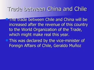 Trade between China and Chile The trade between Chile and China will be increased after the revenue of this country to the World Organization of the Trade, which might make real this year.  This was declared by the vice-minister of Foreign Affairs of Chile, Geraldo Muñoz 