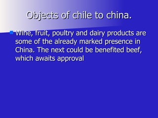 Objects of chile to china. Wine, fruit, poultry and dairy products are some of the already marked presence in China. The next could be benefited beef, which awaits approval  