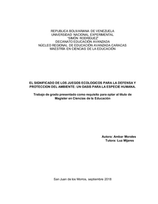 REPUBLICA BOLIVARIANA DE VENEZUELA
UNIVERSIDAD NACIONAL EXPERIMENTAL
“SIMÓN RODRÍGUEZ”
DECANATO EDUCACIÓN AVANZADA
NÚCLEO REGIONAL DE EDUCACIÓN AVANZADA CARACAS
MAESTRÍA EN CIENCIAS DE LA EDUCACIÓN
EL SIGNIFICADO DE LOS JUEGOS ECOLOGICOS PARA LA DEFENSA Y
PROTECCION DEL AMBIENTE: UN OASIS PARA LA ESPECIE HUMANA.
Trabajo de grado presentado como requisito para optar al título de
Magister en Ciencias de la Educación
Autora: Ambar Morales
Tutora: Luz Mijares
San Juan de los Morros, septiembre 2018
 