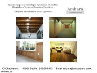 Nuestro equipo esta formado por especialistas en muebles,
         ( limpiadores, Tapiceros, Ebanistas y Carpinteros )

           Trabajamos actualmente en Sevilla y provincia
                                                                    Ambara
                                                                      muebles - confort




 C/ Chapineros, 1 41004 Sevilla 955-294-112                 Email ambara@ambara.es www.
ambara.es
 