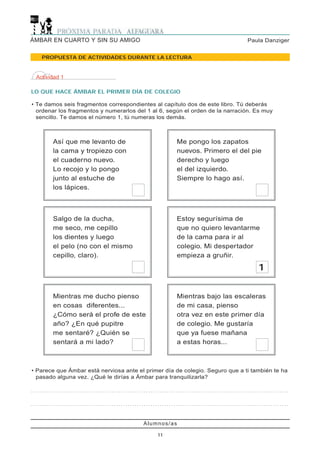 Alumnos/as
11
Paula DanzigerÁMBAR EN CUARTO Y SIN SU AMIGO
PROPUESTA DE ACTIVIDADES DURANTE LA LECTURA
• Parece que Ámbar está nerviosa ante el primer día de colegio. Seguro que a ti también te ha
pasado alguna vez. ¿Qué le dirías a Ámbar para tranquilizarla?
. . . . . . . . . . . . . . . . . . . . . . . . . . . . . . . . . . . . . . . . . . . . . . . . . . . . . . . . . . . . . . . . . . . . . . . . . . . . . . . . . . . . . . . . . . . . . . . . . . . . . . . . . . . . . . . .
. . . . . . . . . . . . . . . . . . . . . . . . . . . . . . . . . . . . . . . . . . . . . . . . . . . . . . . . . . . . . . . . . . . . . . . . . . . . . . . . . . . . . . . . . . . . . . . . . . . . . . . . . . . . . . . .
Así que me levanto de
la cama y tropiezo con
el cuaderno nuevo.
Lo recojo y lo pongo
junto al estuche de
los lápices.
Me pongo los zapatos
nuevos. Primero el del pie
derecho y luego
el del izquierdo.
Siempre lo hago así.
Salgo de la ducha,
me seco, me cepillo
los dientes y luego
el pelo (no con el mismo
cepillo, claro).
Estoy segurísima de
que no quiero levantarme
de la cama para ir al
colegio. Mi despertador
empieza a gruñir.
Mientras me ducho pienso
en cosas diferentes...
¿Cómo será el profe de este
año? ¿En qué pupitre
me sentaré? ¿Quién se
sentará a mi lado?
Mientras bajo las escaleras
de mi casa, pienso
otra vez en este primer día
de colegio. Me gustaría
que ya fuese mañana
a estas horas...
Actividad 1
LO QUE HACE ÁMBAR EL PRIMER DÍA DE COLEGIO
• Te damos seis fragmentos correspondientes al capítulo dos de este libro. Tú deberás
ordenar los fragmentos y numerarlos del 1 al 6, según el orden de la narración. Es muy
sencillo. Te damos el número 1, tú numeras los demás.
1
 