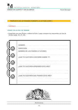 PONTE EN LA PIEL DE ÁMBAR
• Imagínate que eres Ámbar y rellena la ficha. Luego compara tus respuestas con las de
Ámbar (págs. 46, 47, 48).
Actividad 2
Alumnos/as
12
Paula DanzigerÁMBAR EN CUARTO Y SIN SU AMIGO
PROPUESTA DE ACTIVIDADES DURANTE LA LECTURA (CONT.)
NOMBRE:. . . . . . . . . . . . . . . . . . . . . . . . . . . . . . . . . . . . . . . . . . . . . . . . . . . . . . . . . . . . . . . . . . . . . . . . . . . .
DIRECCIÓN:. . . . . . . . . . . . . . . . . . . . . . . . . . . . . . . . . . . . . . . . . . . . . . . . . . . . . . . . . . . . . . . . . . . . . . . . . . .
NOMBRE DE LOS PADRES O TUTORES:
. . . . . . . . . . . . . . . . . . . . . . . . . . . . . . . . . . . . . . . . . . . . . . . . . . . . . . . . . . . . . . . . . . . . . . . . . . . . . . . . . . . . . . . . . .
¿QUÉ TE GUSTARÍA CONTARME SOBRE TI?
. . . . . . . . . . . . . . . . . . . . . . . . . . . . . . . . . . . . . . . . . . . . . . . . . . . . . . . . . . . . . . . . . . . . . . . . . . . . . . . . . . . . . . . . . .
. . . . . . . . . . . . . . . . . . . . . . . . . . . . . . . . . . . . . . . . . . . . . . . . . . . . . . . . . . . . . . . . . . . . . . . . . . . . . . . . . . . . . . . . . .
¿QUÉ TE GUSTARÍA APRENDER ESTE AÑO?
. . . . . . . . . . . . . . . . . . . . . . . . . . . . . . . . . . . . . . . . . . . . . . . . . . . . . . . . . . . . . . . . . . . . . . . . . . . . . . . . . . . . . . . . . .
. . . . . . . . . . . . . . . . . . . . . . . . . . . . . . . . . . . . . . . . . . . . . . . . . . . . . . . . . . . . . . . . . . . . . . . . . . . . . . . . . . . . . . . . . .
¿QUÉ TE GUSTARÍA QUE PASARA ESTE AÑO?
. . . . . . . . . . . . . . . . . . . . . . . . . . . . . . . . . . . . . . . . . . . . . . . . . . . . . . . . . . . . . . . . . . . . . . . . . . . . . . . . . . . . . . . . . .
. . . . . . . . . . . . . . . . . . . . . . . . . . . . . . . . . . . . . . . . . . . . . . . . . . . . . . . . . . . . . . . . . . . . . . . . . . . . . . . . . . . . . . . . . .
 