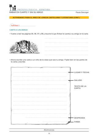 Alumnos/as
15
Paula DanzigerÁMBAR EN CUARTO Y SIN SU AMIGO
ACTIVIDADES PARA EL ÁREA DE LENGUA CASTELLANA Y LITERATURA (CONT.)
Actividad 1
CARTA A UN AMIGO
• Vuelve a leer las páginas 95, 96, 97 y 98 y resume lo que Ámbar le cuenta a su amigo en la carta.
. . . . . . . . . . . . . . . . . . . . . . . . . . . . . . . . . . . . . . . . . . . . . . . . . . . . . . . . . . . . . . . . . . . . . . . . . . . . . . . . . . . . . . . . . . . . . . . . . . . . . . . . . . . . . . . .
. . . . . . . . . . . . . . . . . . . . . . . . . . . . . . . . . . . . . . . . . . . . . . . . . . . . . . . . . . . . . . . . . . . . . . . . . . . . . . . . . . . . . . . . . . . . . . . . . . . . . . . . . . . . . .
. . . . . . . . . . . . . . . . . . . . . . . . . . . . . . . . . . . . . . . . . . . . . . . . . . . . . . . . . . . . . . . . . . . . . . . . . . . . . . . . . . . . . . . . . . . . . . . . . . . . . . . . . . . . . .
. . . . . . . . . . . . . . . . . . . . . . . . . . . . . . . . . . . . . . . . . . . . . . . . . . . . . . . . . . . . . . . . . . . . . . . . . . . . . . . . . . . . . . . . . . . . . . . . . . . . . . . . . . . . . .
. . . . . . . . . . . . . . . . . . . . . . . . . . . . . . . . . . . . . . . . . . . . . . . . . . . . . . . . . . . . . . . . . . . . . . . . . . . . . . . . . . . . . . . . . . . . . . . . . . . . . . . . . . . . . .
• Ahora escribe una carta a un niño de la clase que sea tu amigo. Fíjate bien en las partes de
la carta y escribe.
LUGAR Y FECHA
SALUDO
TEXTO DE LA
CARTA
DESPEDIDA
FIRMA
. . . . . . . . . . . . . . . . . . . . . . . . . . . . . . . . . . . . . . . . . . . . . . . . . . . . . . . . . . . . . . . . . . . . . . . . . . . . .
. . . . . . . . . . . . . . . . . . . . . . . . . . . . . . . . . . . . . . . . . . . . . . . . . . . . . . . . . . . . . . . . . . . . . . . . . . . . .
. . . . . . . . . . . . . . . . . . . . . . . . . . . . . . . . . . . . . . . . . . . . . . . . . . . . . . . . . . . . . . . . . . . . . . . . . . . . .
. . . . . . . . . . . . . . . . . . . . . . . . . . . . . . . . . . . . . . . . . . . . . . . . . . . . . . . . . . . . . . . . . . . . . . . . . . . . .
. . . . . . . . . . . . . . . . . . . . . . . . . . . . . . . . . . . . . . . . . . . . . . . . . . . . . . . . . . . . . . . . . . . . . . . . . . . . .
. . . . . . . . . . . . . . . . . . . . . . . . . . . . . . . . . . . . . . . . . . . . . . . . . . . . . . . . . . . . . . . . . . . . . . . . . . . . .
. . . . . . . . . . . . . . . . . . . . . . . . . . . . . . . . . . . . . . . . . . . . . . . . . . . . . . . . . . . . . . . . . . . . . . . . . . . . .
. . . . . . . . . . . . . . . . . . . . . . . . . . . . . . . . . . . . . . . . . . . . . . . . . . . . . . . . . . . . . . . . . . . . . . . . . . . . .
. . . . . . . . . . . . . . . . . . . . . . . . . . . . . . . . . . . . . . . . . . . . . . . . . . . . . . . . . . . . . . . . . . . . . . . . . . . . .
. . . . . . . . . . . . . . . . . . . . . . . . . . . . . . . . . . . . . . . . . . . . . . . . . . . . . . . . . . . . . . . . . . . . . . . . . . . . .
. . . . . . . . . . . . . . . . . . . . . . . . . . . . . . . . . . . . . . . . . . . . . . . . . . . . . . . . . . . . . . . . . . . . . . . . . . . . .
. . . . . . . . . . . . . . . . . . . . . . . . . . . . . . . . . . . . . . . . . . . . . . . . . . . . . . . . . . .
. . . . . . . . . . . . . . . . . . . . . . . . . . . . . . . . . . .
 