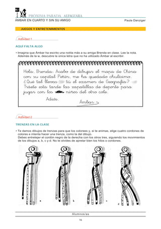 Actividad 2
TRENZAS EN LA CLASE
• Te damos dibujos de trenzas para que los colorees y, si te animas, elige cuatro cordones de
colores e intenta hacer una trenza, como la del dibujo.
Debes entretejer el cordón negro de la derecha con los otros tres, siguiendo los movimientos
de los dibujos a, b, c y d. No te olvides de apretar bien los hilos o cordones.
JUEGOS Y ENTRETENIMIENTOS
Alumnos/as
16
Paula DanzigerÁMBAR EN CUARTO Y SIN SU AMIGO
Actividad 1
AQUÍ FALTA ALGO
• Imagina que Ámbar ha escrito una notita más a su amiga Brenda en clase. Lee la nota.
Además de la w, descubre la única letra que no ha utilizado Ámbar al escribir.
 