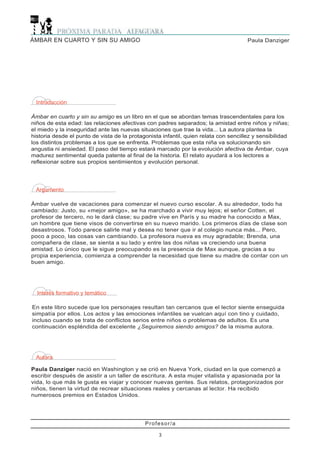 Profesor/a
3
Paula DanzigerÁMBAR EN CUARTO Y SIN SU AMIGO
Introducción
Ámbar en cuarto y sin su amigo es un libro en el que se abordan temas trascendentales para los
niños de esta edad: las relaciones afectivas con padres separados; la amistad entre niños y niñas;
el miedo y la inseguridad ante las nuevas situaciones que trae la vida... La autora plantea la
historia desde el punto de vista de la protagonista infantil, quien relata con sencillez y sensibilidad
los distintos problemas a los que se enfrenta. Problemas que esta niña va solucionando sin
angustia ni ansiedad. El paso del tiempo estará marcado por la evolución afectiva de Ámbar, cuya
madurez sentimental queda patente al final de la historia. El relato ayudará a los lectores a
reflexionar sobre sus propios sentimientos y evolución personal.
Argumento
Ámbar vuelve de vacaciones para comenzar el nuevo curso escolar. A su alrededor, todo ha
cambiado: Justo, su «mejor amigo», se ha marchado a vivir muy lejos; el señor Cotten, el
profesor de tercero, no le dará clase; su padre vive en París y su madre ha conocido a Max,
un hombre que tiene visos de convertirse en su nuevo marido. Los primeros días de clase son
desastrosos. Todo parece salirle mal y desea no tener que ir al colegio nunca más... Pero,
poco a poco, las cosas van cambiando. La profesora nueva es muy agradable; Brenda, una
compañera de clase, se sienta a su lado y entre las dos niñas va creciendo una buena
amistad. Lo único que le sigue preocupando es la presencia de Max aunque, gracias a su
propia experiencia, comienza a comprender la necesidad que tiene su madre de contar con un
buen amigo.
Interés formativo y temático
En este libro sucede que los personajes resultan tan cercanos que el lector siente enseguida
simpatía por ellos. Los actos y las emociones infantiles se vuelcan aquí con tino y cuidado,
incluso cuando se trata de conflictos serios entre niños o problemas de adultos. Es una
continuación espléndida del excelente ¿Seguiremos siendo amigos? de la misma autora.
Autora
Paula Danziger nació en Washington y se crió en Nueva York, ciudad en la que comenzó a
escribir después de asistir a un taller de escritura. A esta mujer vitalista y apasionada por la
vida, lo que más le gusta es viajar y conocer nuevas gentes. Sus relatos, protagonizados por
niños, tienen la virtud de recrear situaciones reales y cercanas al lector. Ha recibido
numerosos premios en Estados Unidos.
 