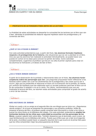 Paula DanzigerÁMBAR EN CUARTO Y SIN SU AMIGO
4
Profesor/a
4
PROPUESTA DE ACTIVIDADES PARA ANTES DE LA LECTURA
Actividad 1
¿QUÉ LE VA A PASAR A ÁMBAR?
Con esta actividad pretendemos que, a partir del título, los alumnos formulen hipótesis
respecto a la protagonista de la historia y las situaciones que se van a plantear en el libro.
Una vez que los alumnos han realizado la actividad individualmente, se puede hacer una
puesta en común en la clase para conocer la opinión de todos. Como actividad
complementaria, sugerimos al profesor que lea en voz alta el primer capítulo para crear en
los alumnos la motivación y el deseo de leer el libro.
Actividad 2
¿VA A TENER ÁMBAR AMIGOS?
A partir de la observación de la portada y relacionando ésta con el título, los alumnos harán
conjeturas sobre los personajes que ven. Las preguntas propuestas harán reflexionar a los
lectores sobre cuáles van a ser los sentimientos de la protagonista y las cosas que le van a
ocurrir, algo que es predecible al relacionar el título con la ilustración de la portada. El interés
por verificar las hipótesis que han elaborado será un acicate poderoso para leer el libro con el
fin de comprobar si estaban o no en lo cierto. Por último, recomendamos que una vez
finalizada la lectura del libro, se retomen estas actividades para comprobar el grado de acierto
o error de las mismas.
Actividad 3
MÁS HISTORIAS DE ÁMBAR
Ámbar en cuarto y sin su amigo es el segundo libro de una trilogía que se inicia con ¿Seguiremos
siendo amigos?, en el que se presentan los personajes y sus primeros conflictos. Antes de
empezar la lectura del libro, el profesor puede comentar esta información e invitar a los niños a
buscar los otros títulos en la biblioteca del colegio. Con esta actividad, pretendemos ampliar los
horizontes lectores de los niños que a esta edad se encariñan con los personajes de los
libros y quieren saberlo todo sobre ellos. También deseamos que el alumnado, poco a poco, se
vaya familiarizando con la biblioteca del centro. Puesto que el libro que van a leer es el segundo
de la serie, el profesor puede hacer un pequeño resumen de lo que ocurre en el primer libro para
que los niños comprendan mejor las preocupaciones de Ámbar.
La finalidad de estas actividades es despertar la curiosidad de los lectores por el libro que van
a leer, dándoles la posibilidad de elaborar algunas hipótesis sobre los protagonistas y el
contenido del libro.
 