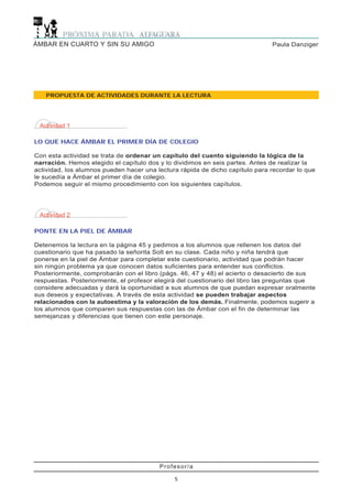 Profesor/a
5
Paula DanzigerÁMBAR EN CUARTO Y SIN SU AMIGO
Actividad 1
LO QUE HACE ÁMBAR EL PRIMER DÍA DE COLEGIO
Con esta actividad se trata de ordenar un capítulo del cuento siguiendo la lógica de la
narración. Hemos elegido el capítulo dos y lo dividimos en seis partes. Antes de realizar la
actividad, los alumnos pueden hacer una lectura rápida de dicho capítulo para recordar lo que
le sucedía a Ámbar el primer día de colegio.
Podemos seguir el mismo procedimiento con los siguientes capítulos.
PROPUESTA DE ACTIVIDADES DURANTE LA LECTURA
Actividad 2
PONTE EN LA PIEL DE ÁMBAR
Detenemos la lectura en la página 45 y pedimos a los alumnos que rellenen los datos del
cuestionario que ha pasado la señorita Solt en su clase. Cada niño y niña tendrá que
ponerse en la piel de Ámbar para completar este cuestionario, actividad que podrán hacer
sin ningún problema ya que conocen datos suficientes para entender sus conflictos.
Posteriormente, comprobarán con el libro (págs. 46, 47 y 48) el acierto o desacierto de sus
respuestas. Posteriormente, el profesor elegirá del cuestionario del libro las preguntas que
considere adecuadas y dará la oportunidad a sus alumnos de que puedan expresar oralmente
sus deseos y expectativas. A través de esta actividad se pueden trabajar aspectos
relacionados con la autoestima y la valoración de los demás. Finalmente, podemos sugerir a
los alumnos que comparen sus respuestas con las de Ámbar con el fin de determinar las
semejanzas y diferencias que tienen con este personaje.
 