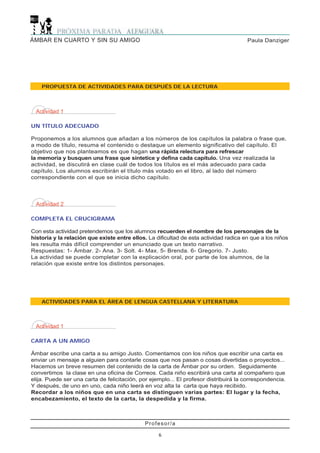 Actividad 1
CARTA A UN AMIGO
Ámbar escribe una carta a su amigo Justo. Comentamos con los niños que escribir una carta es
enviar un mensaje a alguien para contarle cosas que nos pasan o cosas divertidas o proyectos...
Hacemos un breve resumen del contenido de la carta de Ämbar por su orden. Seguidamente
convertimos la clase en una oficina de Correos. Cada niño escribirá una carta al compañero que
elija. Puede ser una carta de felicitación, por ejemplo... El profesor distribuirá la correspondencia.
Y después, de uno en uno, cada niño leerá en voz alta la carta que haya recibido.
Recordar a los niños que en una carta se distinguen varias partes: El lugar y la fecha,
encabezamiento, el texto de la carta, la despedida y la firma.
Profesor/a
6
Paula DanzigerÁMBAR EN CUARTO Y SIN SU AMIGO
PROPUESTA DE ACTIVIDADES PARA DESPUÉS DE LA LECTURA
Actividad 1
UN TÍTULO ADECUADO
Proponemos a los alumnos que añadan a los números de los capítulos la palabra o frase que,
a modo de título, resuma el contenido o destaque un elemento significativo del capítulo. El
objetivo que nos planteamos es que hagan una rápida relectura para refrescar
la memoria y busquen una frase que sintetice y defina cada capítulo. Una vez realizada la
actividad, se discutirá en clase cuál de todos los títulos es el más adecuado para cada
capítulo. Los alumnos escribirán el título más votado en el libro, al lado del número
correspondiente con el que se inicia dicho capítulo.
ACTIVIDADES PARA EL ÁREA DE LENGUA CASTELLANA Y LITERATURA
Actividad 2
COMPLETA EL CRUCIGRAMA
Con esta actividad pretendemos que los alumnos recuerden el nombre de los personajes de la
historia y la relación que existe entre ellos. La dificultad de esta actividad radica en que a los niños
les resulta más difícil comprender un enunciado que un texto narrativo.
Respuestas: 1- Ámbar. 2- Ana. 3- Solt. 4- Max. 5- Brenda. 6- Gregorio. 7- Justo.
La actividad se puede completar con la explicación oral, por parte de los alumnos, de la
relación que existe entre los distintos personajes.
 