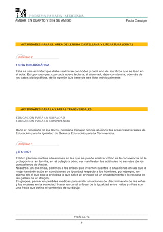 Profesor/a
7
Paula DanzigerÁMBAR EN CUARTO Y SIN SU AMIGO
ACTIVIDADES PARA LAS ÁREAS TRANSVERSALES
EDUCACIÓN PARA LA IGUALDAD
EDUCACIÓN PARA LA CONVIVENCIA
ACTIVIDADES PARA EL ÁREA DE LENGUA CASTELLANA Y LITERATURA (CONT.)
Actividad 2
FICHA BIBLIOGRÁFICA
Ésta es una actividad que debe realizarse con todos y cada uno de los libros que se lean en
el aula. Es oportuno que, con cada nueva lectura, el alumnado deje constancia, además de
los datos bibliográficos, de la opinión que tiene de ese libro individualmente.
Actividad 1
¿SÍ O NO?
El libro plantea muchas situaciones en las que se puede analizar cómo es la convivencia de la
protagonista en familia, en el colegio y cómo se manifiestan las actitudes no sexistas de los
compañeros de Ámbar.
Nosotros, en esa línea, pedimos a los chicos que inventen cuentos o situaciones en las que la
mujer también actúe en condiciones de igualdad respecto a los hombres, por ejemplo, un
cuento en el que sea la princesa la que salva al príncipe de un encantamiento o lo rescata de
las garras de un dragón.
En grupos, pensar en posibles medidas para evitar situaciones de discriminación de las niñas
y las mujeres en la sociedad. Hacer un cartel a favor de la igualdad entre niños y niñas con
una frase que defina el contenido de su dibujo.
Dado el contenido de los libros, podemos trabajar con los alumnos las áreas transversales de
Educación para la Igualdad de Sexos y Educación para la Convivencia.
 