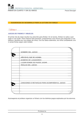 Profesor/a
8
Paula DanzigerÁMBAR EN CUARTO Y SIN SU AMIGO
Actividad 1
JUEGOS DE PADRES Y ABUELOS
El primer día de clase resulta muy aburrido para Ámbar. En el recreo, Ámbar no sabe a qué
jugar ni con quién. Para mejorar esta situación, proponemos a los chicos que pregunten a sus
padres y abuelos por sus juegos de niños. Con los datos obtenidos, los niños completarán una
o varias fichas según este modelo.
SUGERENCIAS DE DESARROLLO PARA LA LECTURA EN FAMILIA
NOMBRE DEL JUEGO:
AÑO EN EL QUE SE JUGABA:
NÚMERO DE JUGADORES:
LUGAR DONDE SE PUEDE JUGAR:
REGLAS DEL JUEGO:
CANCIONES O RETAHÍLAS PARA ACOMPAÑAR EL JUEGO:
Aconsejamos al profesor organizar un fichero con los distintos juegos explicados por los alumnos.
 