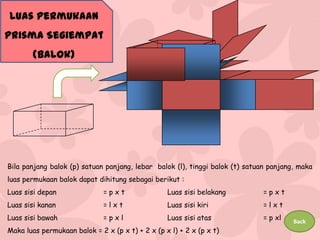 Luas Permukaan

Prisma Segiempat
(Balok)

Bila panjang balok (p) satuan panjang, lebar balok (l), tinggi balok (t) satuan panjang, maka
luas permukaan balok dapat dihitung sebagai berikut :

Luas sisi depan

=pxt

Luas sisi belakang

=pxt

Luas sisi kanan

=lxt

Luas sisi kiri

=lxt

Luas sisi bawah

=pxl

Luas sisi atas

= p xl

Maka luas permukaan balok = 2 x (p x t) + 2 x (p x l) + 2 x (p x t)

Back

 