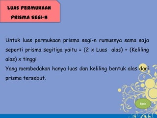 Luas Permukaan
Prisma Segi-n

Untuk luas permukaan prisma segi-n rumusnya sama saja
seperti prisma segitiga yaitu = (2 x Luas alas) + (Keliling
alas) x tinggi

Yang membedakan hanya luas dan keliling bentuk alas dari
prisma tersebut.

Back

 