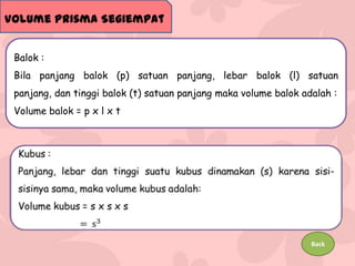 Volume Prisma Segiempat
Balok :
Bila panjang balok (p) satuan panjang, lebar balok (l) satuan
panjang, dan tinggi balok (t) satuan panjang maka volume balok adalah :
Volume balok = p x l x t

Back

 