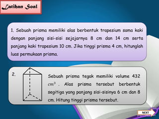 Latihan Soal

1. Sebuah prisma memiliki alas berbentuk trapesium sama kaki
dengan panjang sisi-sisi sejajarnya 8 cm dan 14 cm serta
panjang kaki trapesium 10 cm. Jika tinggi prisma 4 cm, hitunglah
luas permukaan prisma.

2.

NEXT

 