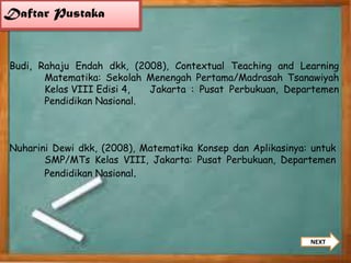 Daftar Pustaka

Budi, Rahaju Endah dkk, (2008), Contextual Teaching and Learning
Matematika: Sekolah Menengah Pertama/Madrasah Tsanawiyah
Kelas VIII Edisi 4,
Jakarta : Pusat Perbukuan, Departemen
Pendidikan Nasional.

Nuharini Dewi dkk, (2008), Matematika Konsep dan Aplikasinya: untuk
SMP/MTs Kelas VIII, Jakarta: Pusat Perbukuan, Departemen
Pendidikan Nasional.

NEXT

 