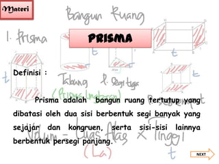 Materi

Prisma
Definisi :
Prisma adalah

bangun ruang tertutup yang

dibatasi oleh dua sisi berbentuk segi banyak yang
sejajar

dan

kongruen,

serta

sisi-sisi

lainnya

berbentuk persegi panjang.
NEXT

 