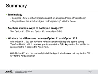 Summary
• Terminology
   – Bootstrap –how to initially install an Agent on a host and “kick-off” registration
   – Registration – the act of an Agent host “registering” with the Server


• Are there multiple ways to bootstrap an Agent?
   Yes. Option #1: SSH and Option #2: Manual (no SSH)


• What are the differences between Option #1 and Option #2?
   With Option #1, you can have the Ambari Server bootstrap the agents during
   “Confirm Hosts”, which requires you to provide the SSH key so the Ambari Server
   can connect to + access the Agent host.

   With Option #2, you can manually install the Agent, which does not require the SSH
   key for the Ambari Server.




        Architecting the Future of Big Data
                                                                                          Page 2
        © Hortonworks Inc. 2013
 