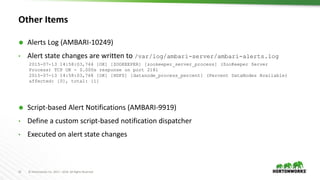 15 © Hortonworks Inc. 2011 – 2016. All Rights Reserved
Other Items
 Alerts Log (AMBARI-10249)
• Alert state changes are written to /var/log/ambari-server/ambari-alerts.log
 Script-based Alert Notifications (AMBARI-9919)
• Define a custom script-based notification dispatcher
• Executed on alert state changes
2015-07-13 14:58:03,744 [OK] [ZOOKEEPER] [zookeeper_server_process] (ZooKeeper Server
Process) TCP OK - 0.000s response on port 2181
2015-07-13 14:58:03,768 [OK] [HDFS] [datanode_process_percent] (Percent DataNodes Available)
affected: [0], total: [1]
 
