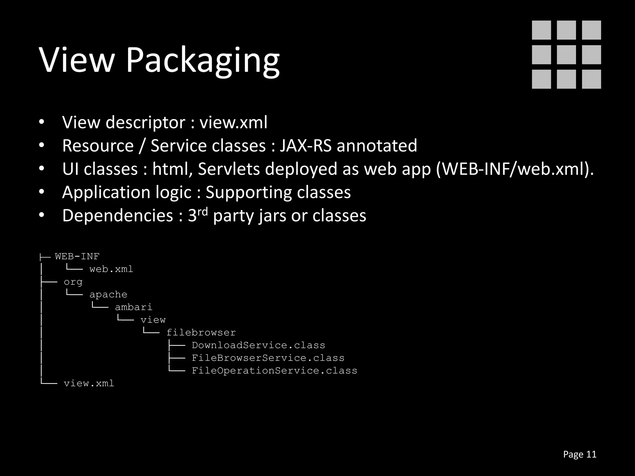 View Packaging
• View descriptor : view.xml
• Resource / Service classes : JAX-RS annotated
• UI classes : html, Servlets deployed as web app (WEB-INF/web.xml).
• Application logic : Supporting classes
• Dependencies : 3rd party jars or classes
├── WEB-INF
│ └── web.xml
├── org
│ └── apache
│ └── ambari
│ └── view
│ └── filebrowser
│ ├── DownloadService.class
│ ├── FileBrowserService.class
│ └── FileOperationService.class
└── view.xml
Page 11
 