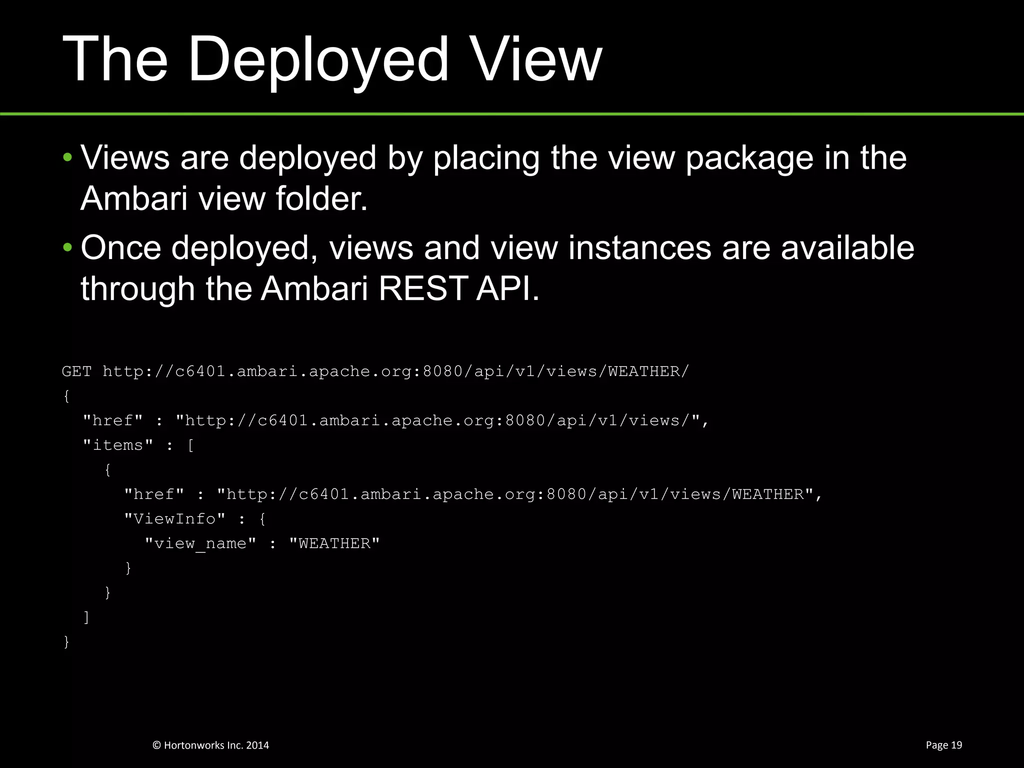 © Hortonworks Inc. 2014
The Deployed View
Page 19
• Views are deployed by placing the view package in the
Ambari view folder.
• Once deployed, views and view instances are available
through the Ambari REST API.
GET http://c6401.ambari.apache.org:8080/api/v1/views/WEATHER/
{
"href" : "http://c6401.ambari.apache.org:8080/api/v1/views/",
"items" : [
{
"href" : "http://c6401.ambari.apache.org:8080/api/v1/views/WEATHER",
"ViewInfo" : {
"view_name" : "WEATHER"
}
}
]
}
 