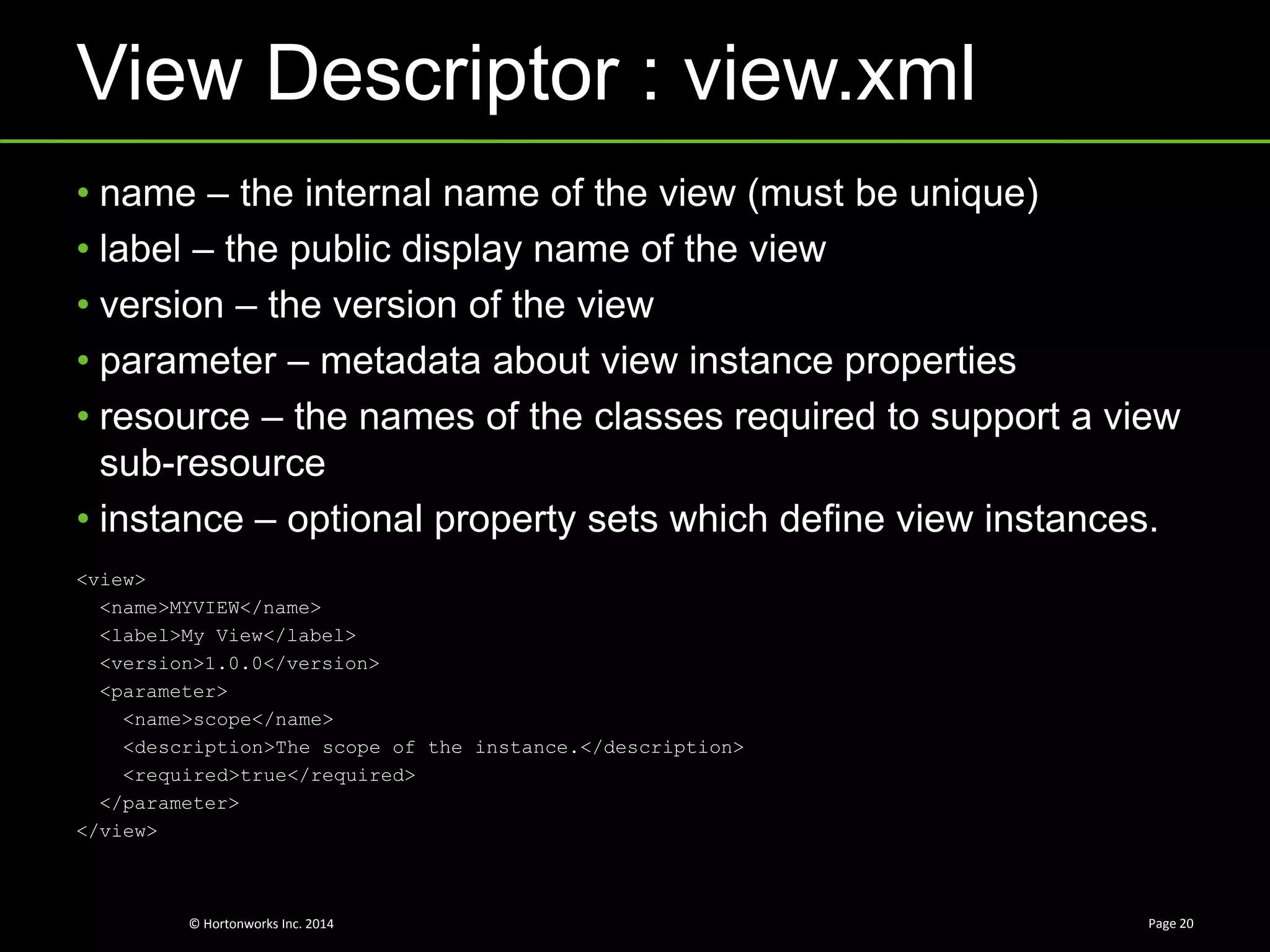 © Hortonworks Inc. 2014
View Descriptor : view.xml
Page 20
• name – the internal name of the view (must be unique)
• label – the public display name of the view
• version – the version of the view
• parameter – metadata about view instance properties
• resource – the names of the classes required to support a view
sub-resource
• instance – optional property sets which define view instances.
<view>
<name>MYVIEW</name>
<label>My View</label>
<version>1.0.0</version>
<parameter>
<name>scope</name>
<description>The scope of the instance.</description>
<required>true</required>
</parameter>
</view>
 