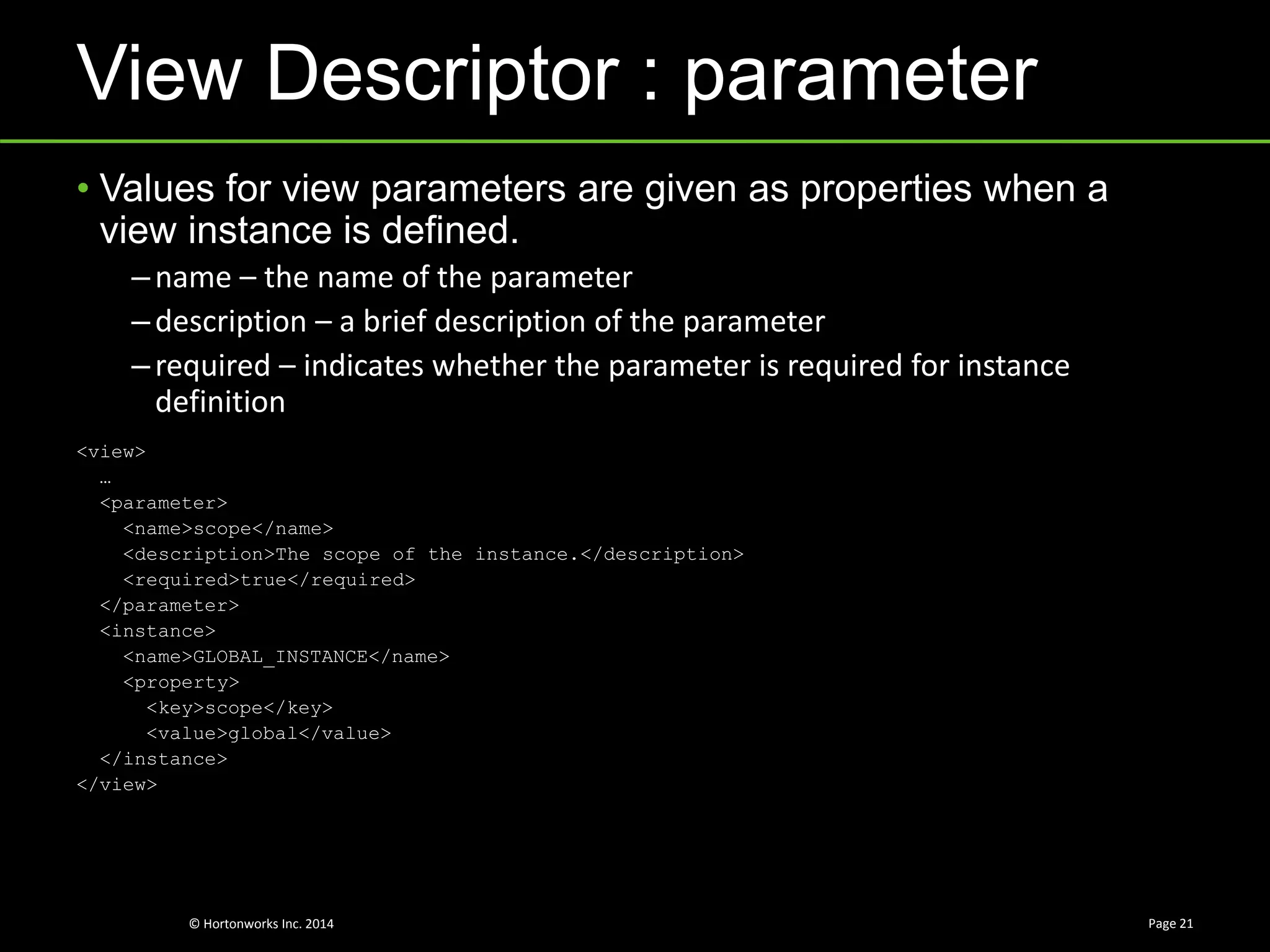 © Hortonworks Inc. 2014
View Descriptor : parameter
Page 21
• Values for view parameters are given as properties when a
view instance is defined.
–name – the name of the parameter
–description – a brief description of the parameter
–required – indicates whether the parameter is required for instance
definition
<view>
…
<parameter>
<name>scope</name>
<description>The scope of the instance.</description>
<required>true</required>
</parameter>
<instance>
<name>GLOBAL_INSTANCE</name>
<property>
<key>scope</key>
<value>global</value>
</instance>
</view>
 