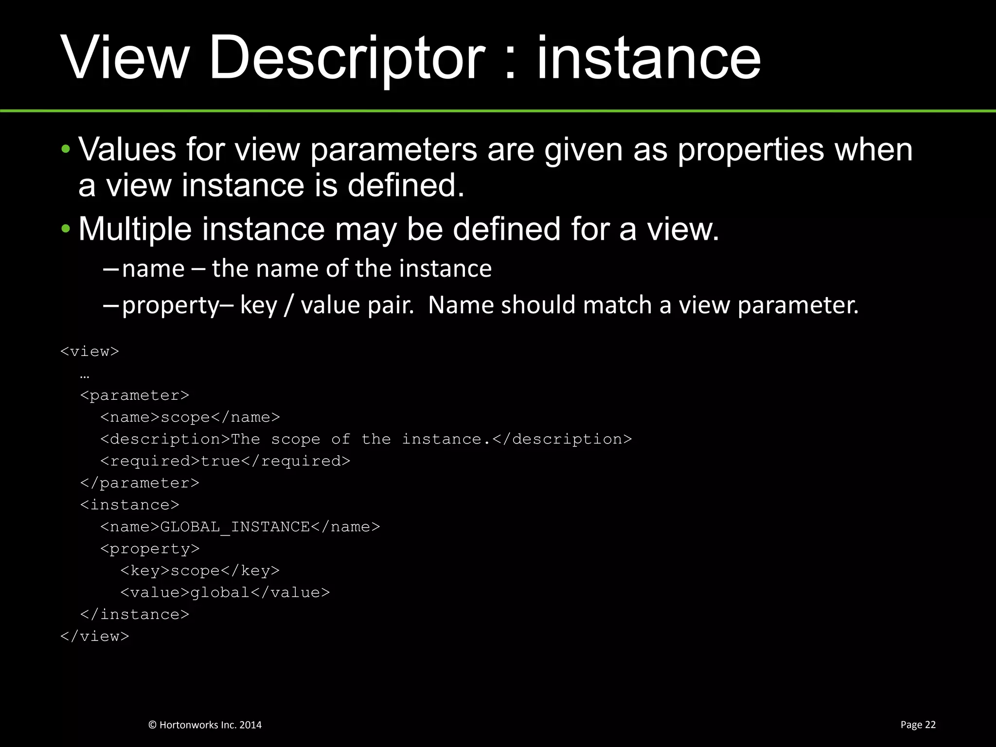 © Hortonworks Inc. 2014
View Descriptor : instance
Page 22
• Values for view parameters are given as properties when
a view instance is defined.
• Multiple instance may be defined for a view.
–name – the name of the instance
–property– key / value pair. Name should match a view parameter.
<view>
…
<parameter>
<name>scope</name>
<description>The scope of the instance.</description>
<required>true</required>
</parameter>
<instance>
<name>GLOBAL_INSTANCE</name>
<property>
<key>scope</key>
<value>global</value>
</instance>
</view>
 