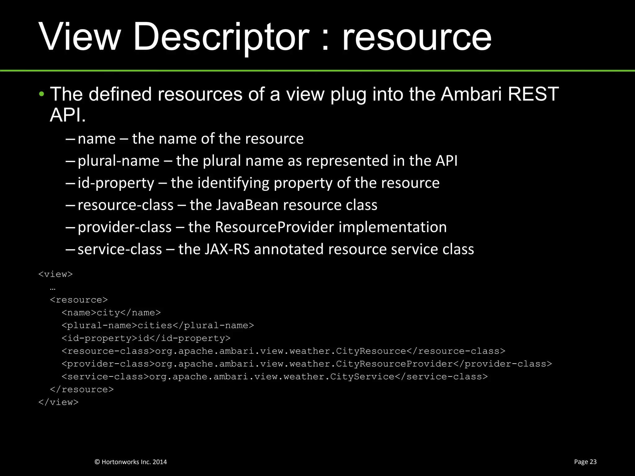 © Hortonworks Inc. 2014
View Descriptor : resource
Page 23
• The defined resources of a view plug into the Ambari REST
API.
–name – the name of the resource
–plural-name – the plural name as represented in the API
–id-property – the identifying property of the resource
–resource-class – the JavaBean resource class
–provider-class – the ResourceProvider implementation
–service-class – the JAX-RS annotated resource service class
<view>
…
<resource>
<name>city</name>
<plural-name>cities</plural-name>
<id-property>id</id-property>
<resource-class>org.apache.ambari.view.weather.CityResource</resource-class>
<provider-class>org.apache.ambari.view.weather.CityResourceProvider</provider-class>
<service-class>org.apache.ambari.view.weather.CityService</service-class>
</resource>
</view>
 