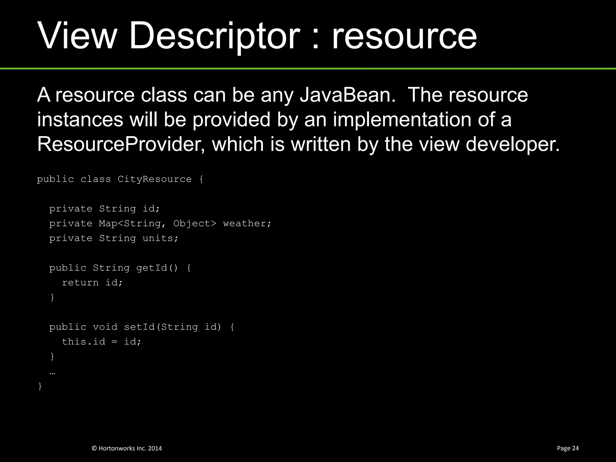 © Hortonworks Inc. 2014
View Descriptor : resource
Page 24
A resource class can be any JavaBean. The resource
instances will be provided by an implementation of a
ResourceProvider, which is written by the view developer.
public class CityResource {
private String id;
private Map<String, Object> weather;
private String units;
public String getId() {
return id;
}
public void setId(String id) {
this.id = id;
}
…
}
 
