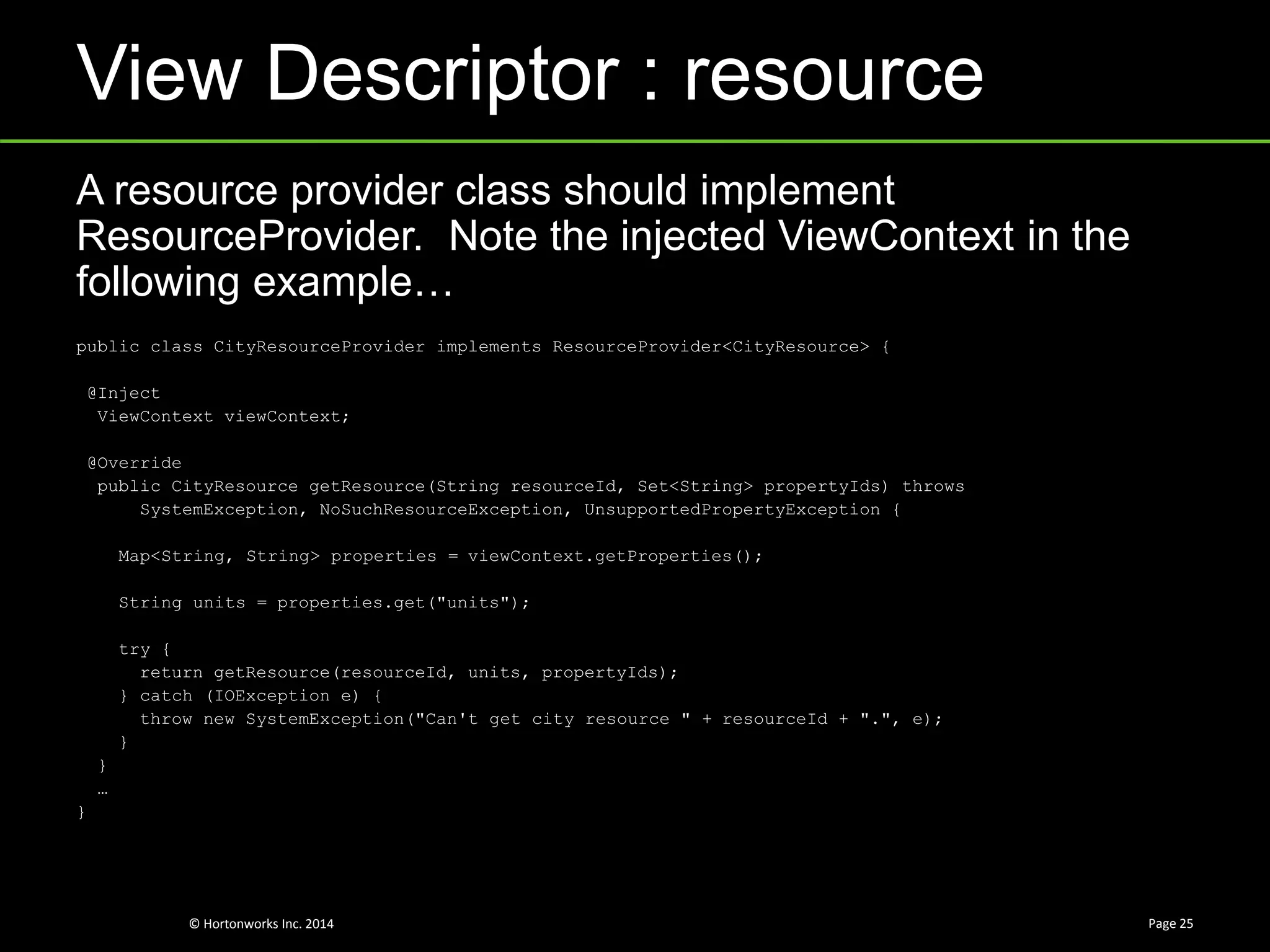 © Hortonworks Inc. 2014
View Descriptor : resource
Page 25
A resource provider class should implement
ResourceProvider. Note the injected ViewContext in the
following example…
public class CityResourceProvider implements ResourceProvider<CityResource> {
@Inject
ViewContext viewContext;
@Override
public CityResource getResource(String resourceId, Set<String> propertyIds) throws
SystemException, NoSuchResourceException, UnsupportedPropertyException {
Map<String, String> properties = viewContext.getProperties();
String units = properties.get("units");
try {
return getResource(resourceId, units, propertyIds);
} catch (IOException e) {
throw new SystemException("Can't get city resource " + resourceId + ".", e);
}
}
…
}
 