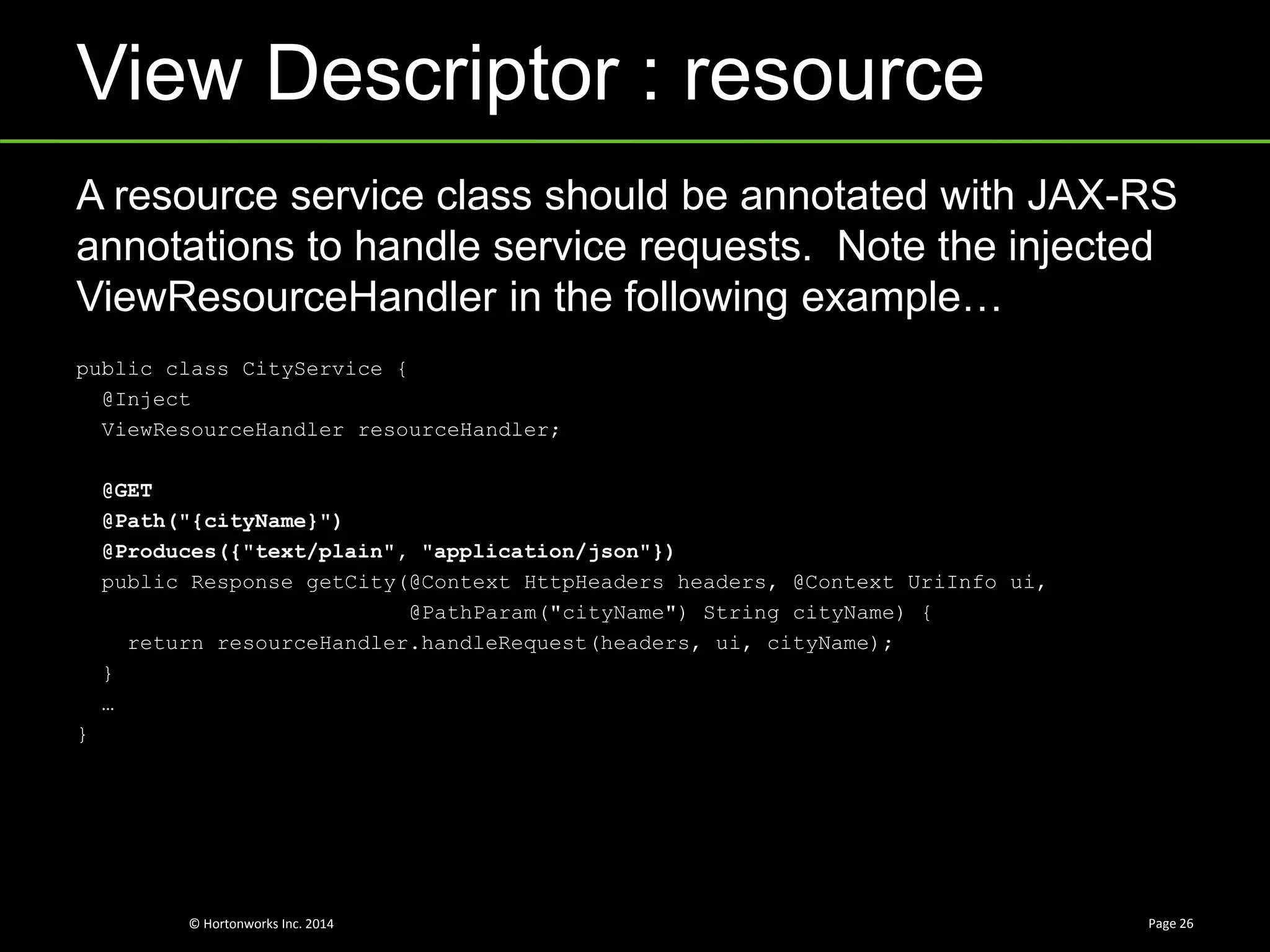 © Hortonworks Inc. 2014
View Descriptor : resource
Page 26
A resource service class should be annotated with JAX-RS
annotations to handle service requests. Note the injected
ViewResourceHandler in the following example…
public class CityService {
@Inject
ViewResourceHandler resourceHandler;
@GET
@Path("{cityName}")
@Produces({"text/plain", "application/json"})
public Response getCity(@Context HttpHeaders headers, @Context UriInfo ui,
@PathParam("cityName") String cityName) {
return resourceHandler.handleRequest(headers, ui, cityName);
}
…
}
 