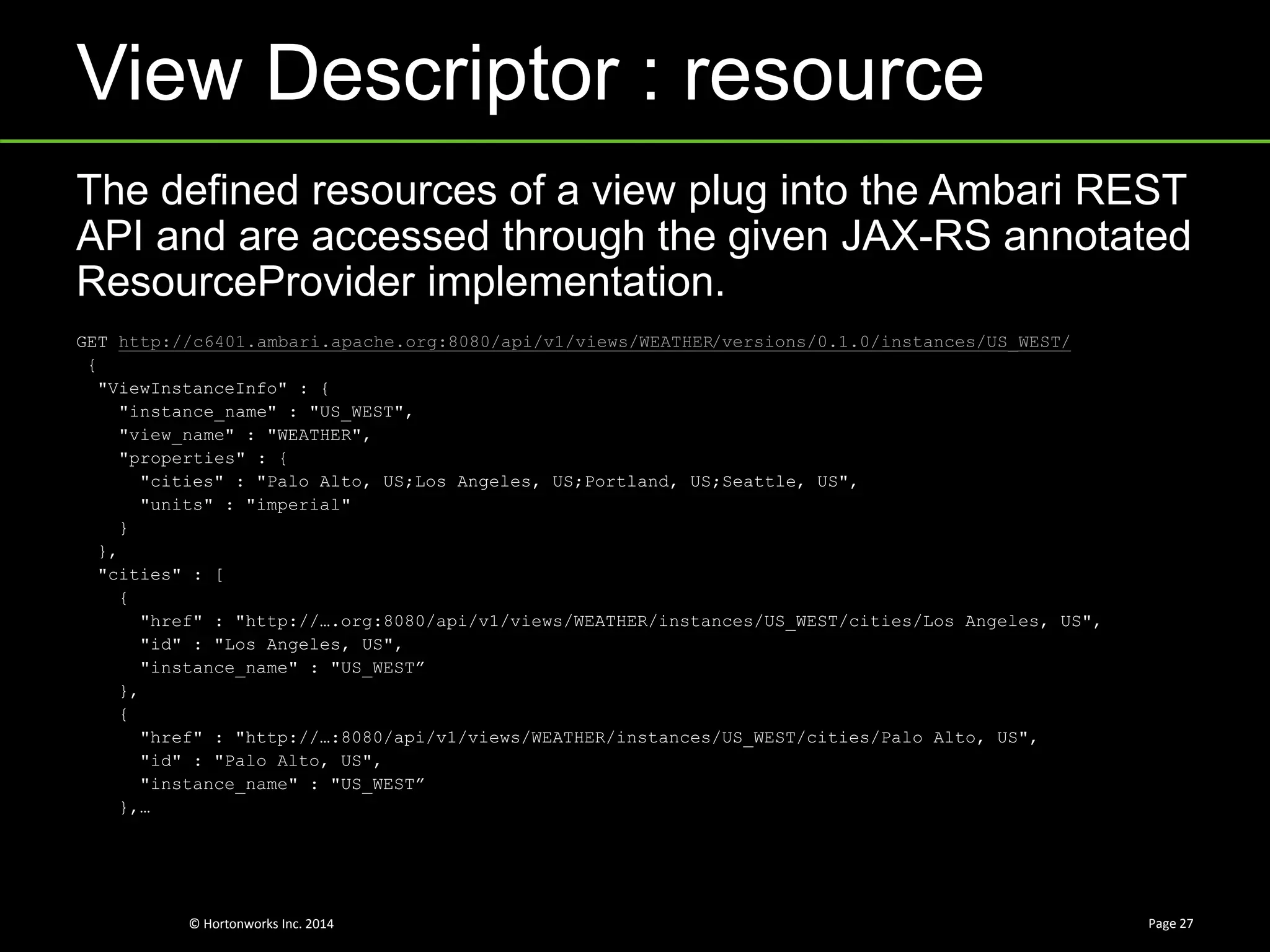 © Hortonworks Inc. 2014
View Descriptor : resource
Page 27
The defined resources of a view plug into the Ambari REST
API and are accessed through the given JAX-RS annotated
ResourceProvider implementation.
GET http://c6401.ambari.apache.org:8080/api/v1/views/WEATHER/versions/0.1.0/instances/US_WEST/
{
"ViewInstanceInfo" : {
"instance_name" : "US_WEST",
"view_name" : "WEATHER",
"properties" : {
"cities" : "Palo Alto, US;Los Angeles, US;Portland, US;Seattle, US",
"units" : "imperial"
}
},
"cities" : [
{
"href" : "http://….org:8080/api/v1/views/WEATHER/instances/US_WEST/cities/Los Angeles, US",
"id" : "Los Angeles, US",
"instance_name" : "US_WEST”
},
{
"href" : "http://…:8080/api/v1/views/WEATHER/instances/US_WEST/cities/Palo Alto, US",
"id" : "Palo Alto, US",
"instance_name" : "US_WEST”
},…
 