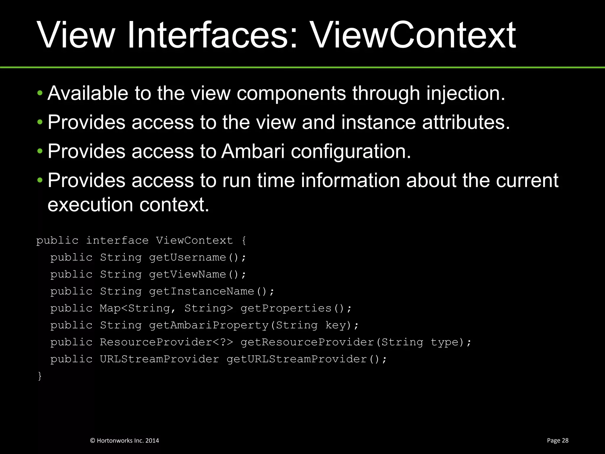 © Hortonworks Inc. 2014
View Interfaces: ViewContext
Page 28
• Available to the view components through injection.
• Provides access to the view and instance attributes.
• Provides access to Ambari configuration.
• Provides access to run time information about the current
execution context.
public interface ViewContext {
public String getUsername();
public String getViewName();
public String getInstanceName();
public Map<String, String> getProperties();
public String getAmbariProperty(String key);
public ResourceProvider<?> getResourceProvider(String type);
public URLStreamProvider getURLStreamProvider();
}
 