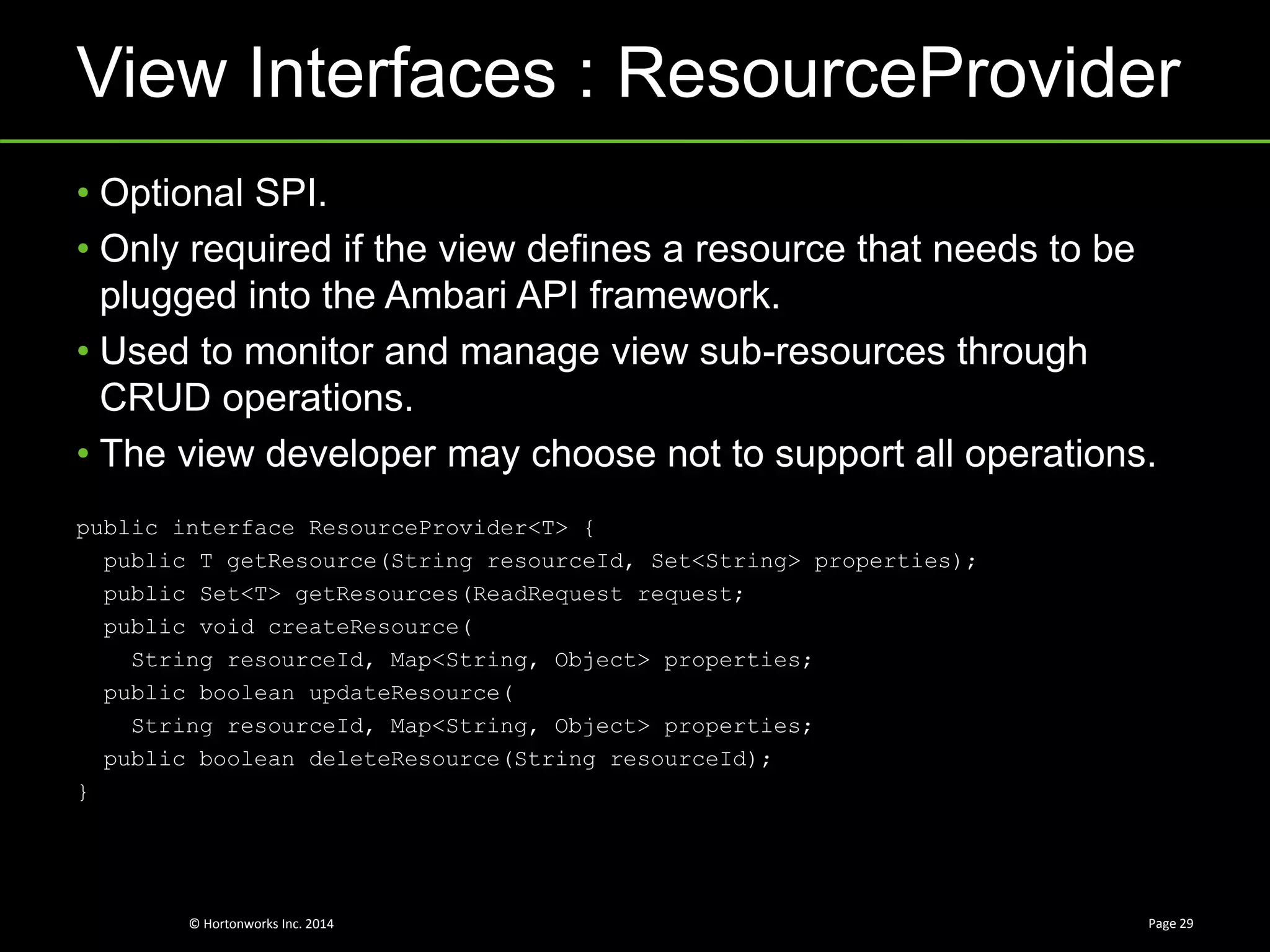 © Hortonworks Inc. 2014
View Interfaces : ResourceProvider
Page 29
• Optional SPI.
• Only required if the view defines a resource that needs to be
plugged into the Ambari API framework.
• Used to monitor and manage view sub-resources through
CRUD operations.
• The view developer may choose not to support all operations.
public interface ResourceProvider<T> {
public T getResource(String resourceId, Set<String> properties);
public Set<T> getResources(ReadRequest request;
public void createResource(
String resourceId, Map<String, Object> properties;
public boolean updateResource(
String resourceId, Map<String, Object> properties;
public boolean deleteResource(String resourceId);
}
 