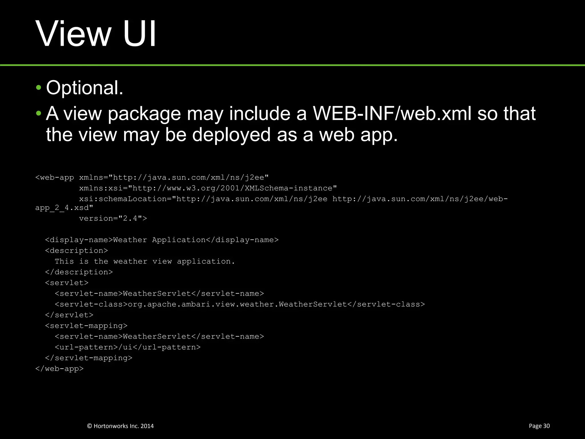 © Hortonworks Inc. 2014
View UI
Page 30
• Optional.
• A view package may include a WEB-INF/web.xml so that
the view may be deployed as a web app.
<web-app xmlns="http://java.sun.com/xml/ns/j2ee"
xmlns:xsi="http://www.w3.org/2001/XMLSchema-instance"
xsi:schemaLocation="http://java.sun.com/xml/ns/j2ee http://java.sun.com/xml/ns/j2ee/web-
app_2_4.xsd"
version="2.4">
<display-name>Weather Application</display-name>
<description>
This is the weather view application.
</description>
<servlet>
<servlet-name>WeatherServlet</servlet-name>
<servlet-class>org.apache.ambari.view.weather.WeatherServlet</servlet-class>
</servlet>
<servlet-mapping>
<servlet-name>WeatherServlet</servlet-name>
<url-pattern>/ui</url-pattern>
</servlet-mapping>
</web-app>
 