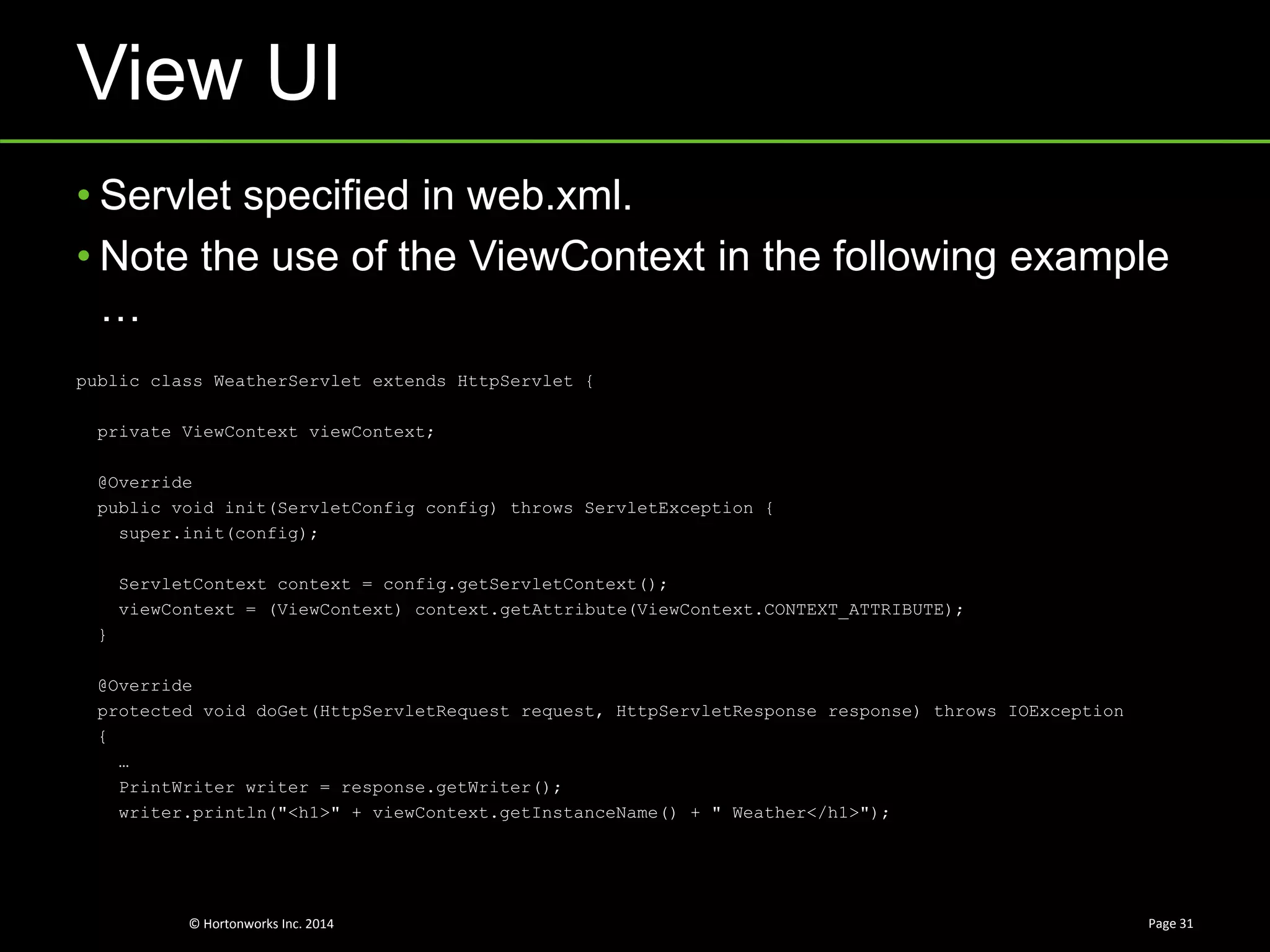 © Hortonworks Inc. 2014
View UI
Page 31
• Servlet specified in web.xml.
• Note the use of the ViewContext in the following example
…
public class WeatherServlet extends HttpServlet {
private ViewContext viewContext;
@Override
public void init(ServletConfig config) throws ServletException {
super.init(config);
ServletContext context = config.getServletContext();
viewContext = (ViewContext) context.getAttribute(ViewContext.CONTEXT_ATTRIBUTE);
}
@Override
protected void doGet(HttpServletRequest request, HttpServletResponse response) throws IOException
{
…
PrintWriter writer = response.getWriter();
writer.println("<h1>" + viewContext.getInstanceName() + " Weather</h1>");
 