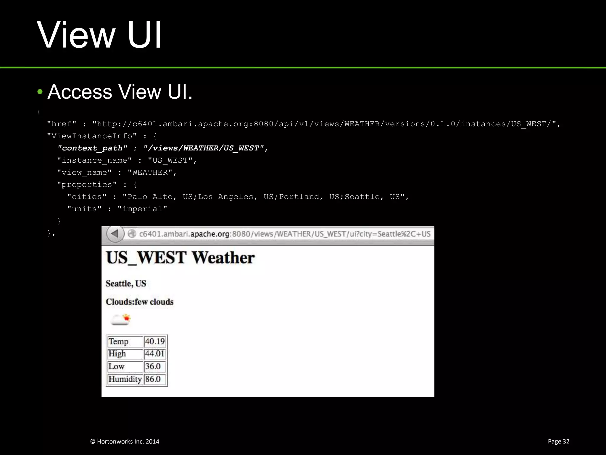 © Hortonworks Inc. 2014
View UI
Page 32
• Access View UI.
{
"href" : "http://c6401.ambari.apache.org:8080/api/v1/views/WEATHER/versions/0.1.0/instances/US_WEST/",
"ViewInstanceInfo" : {
"context_path" : "/views/WEATHER/US_WEST",
"instance_name" : "US_WEST",
"view_name" : "WEATHER",
"properties" : {
"cities" : "Palo Alto, US;Los Angeles, US;Portland, US;Seattle, US",
"units" : "imperial"
}
},
 