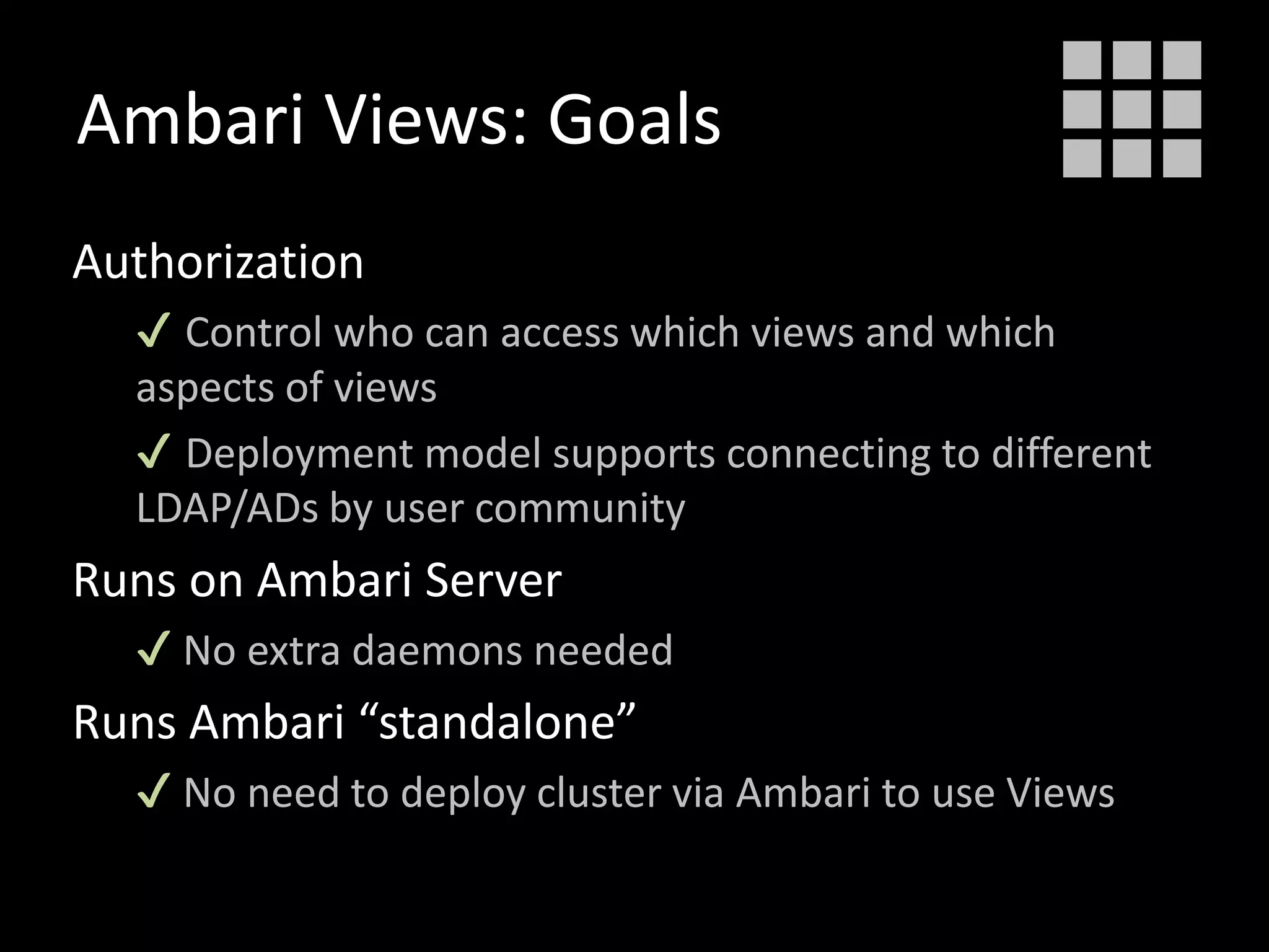 Ambari Views: Goals
Authorization
✔ Control who can access which views and which
aspects of views
✔ Deployment model supports connecting to different
LDAP/ADs by user community
Runs on Ambari Server
✔ No extra daemons needed
Runs Ambari “standalone”
✔ No need to deploy cluster via Ambari to use Views
 