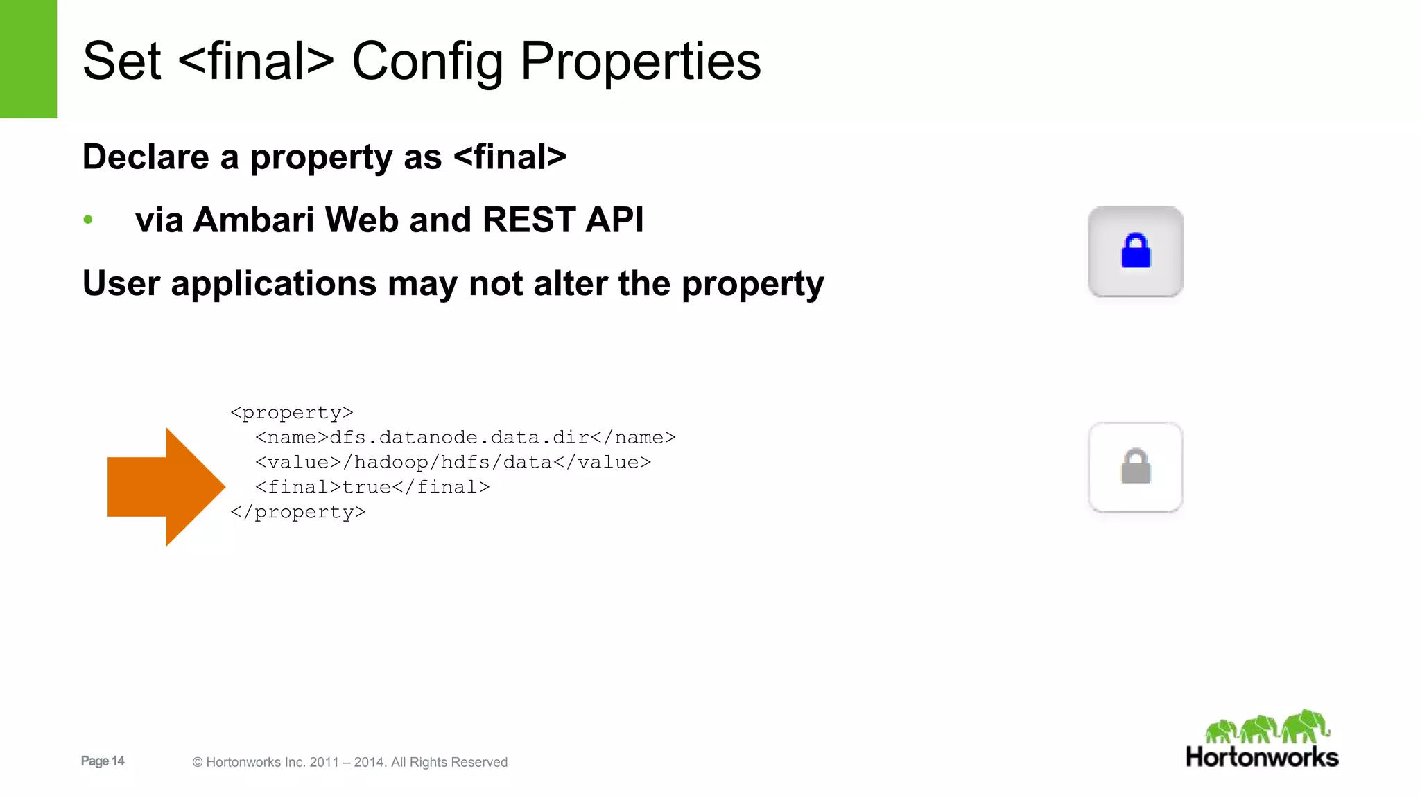 Set <final> Config Properties 
Declare a property as <final> 
• via Ambari Web and REST API 
User applications may not alter the property 
<property> 
<name>dfs.datanode.data.dir</name> 
<value>/hadoop/hdfs/data</value> 
<final>true</final> 
</property> 
Page 14 © Hortonworks Inc. 2011 – 2014. All Rights Reserved 
 