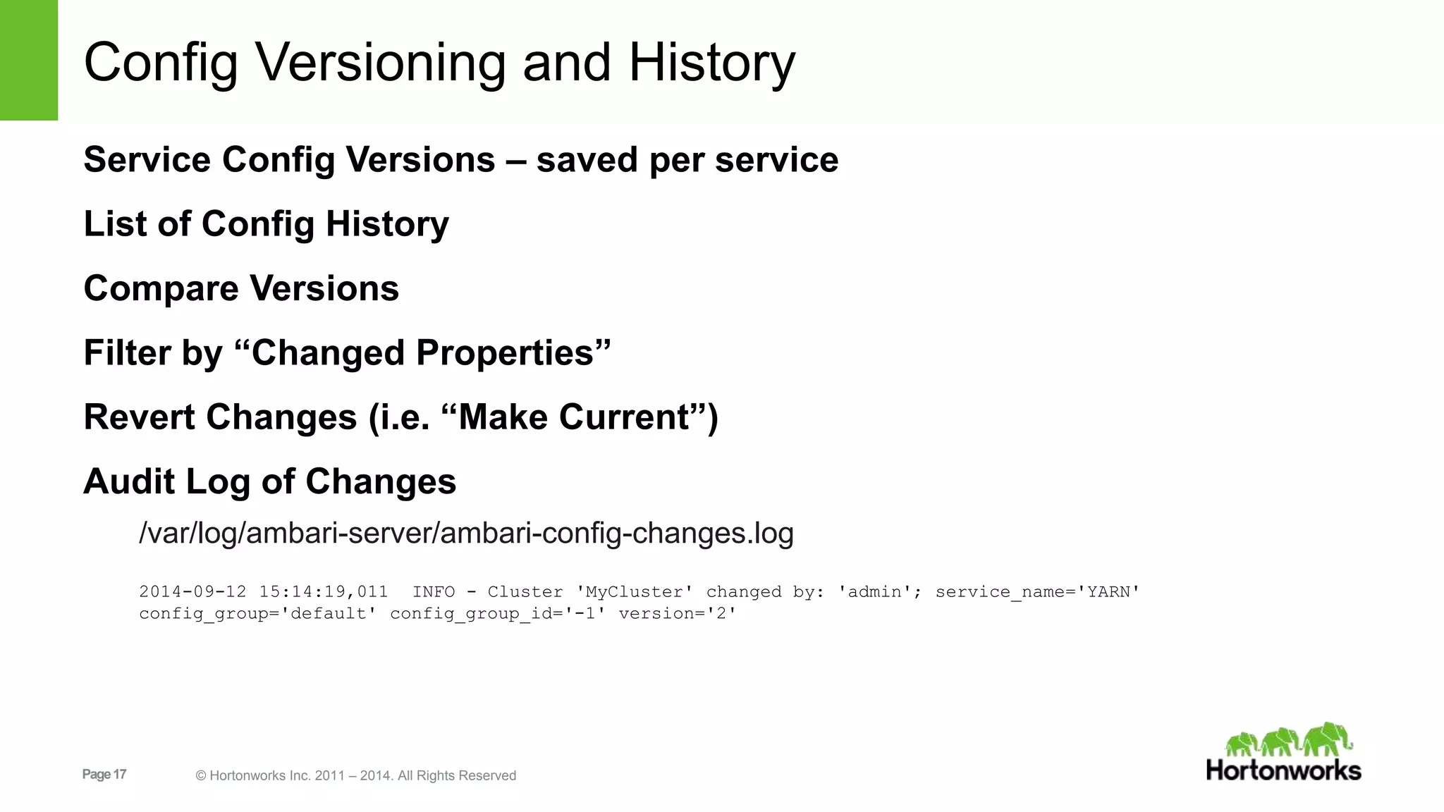 Config Versioning and History 
Service Config Versions – saved per service 
List of Config History 
Compare Versions 
Filter by “Changed Properties” 
Revert Changes (i.e. “Make Current”) 
Audit Log of Changes 
/var/log/ambari-server/ambari-config-changes.log 
2014-09-12 15:14:19,011 INFO - Cluster 'MyCluster' changed by: 'admin'; service_name='YARN' 
config_group='default' config_group_id='-1' version='2' 
Page 17 © Hortonworks Inc. 2011 – 2014. All Rights Reserved 
 