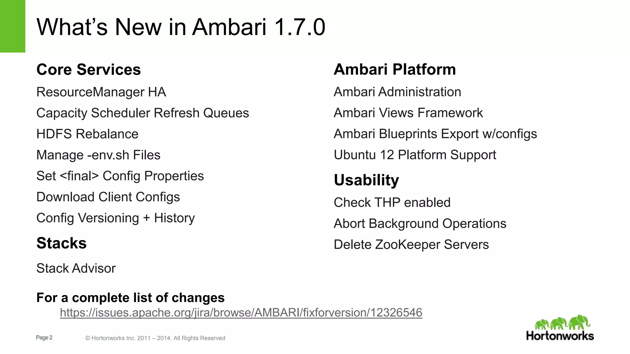 What’s New in Ambari 1.7.0 
Core Services 
ResourceManager HA 
Capacity Scheduler Refresh Queues 
HDFS Rebalance 
Manage -env.sh Files 
Set <final> Config Properties 
Download Client Configs 
Config Versioning + History 
Stacks 
Stack Advisor 
Page 2 © Hortonworks Inc. 2011 – 2014. All Rights Reserved 
Ambari Platform 
Ambari Administration 
Ambari Views Framework 
Ambari Blueprints Export w/configs 
Ubuntu 12 Platform Support 
Usability 
Check THP enabled 
Abort Background Operations 
Delete ZooKeeper Servers 
For a complete list of changes 
https://issues.apache.org/jira/browse/AMBARI/fixforversion/12326546 
 