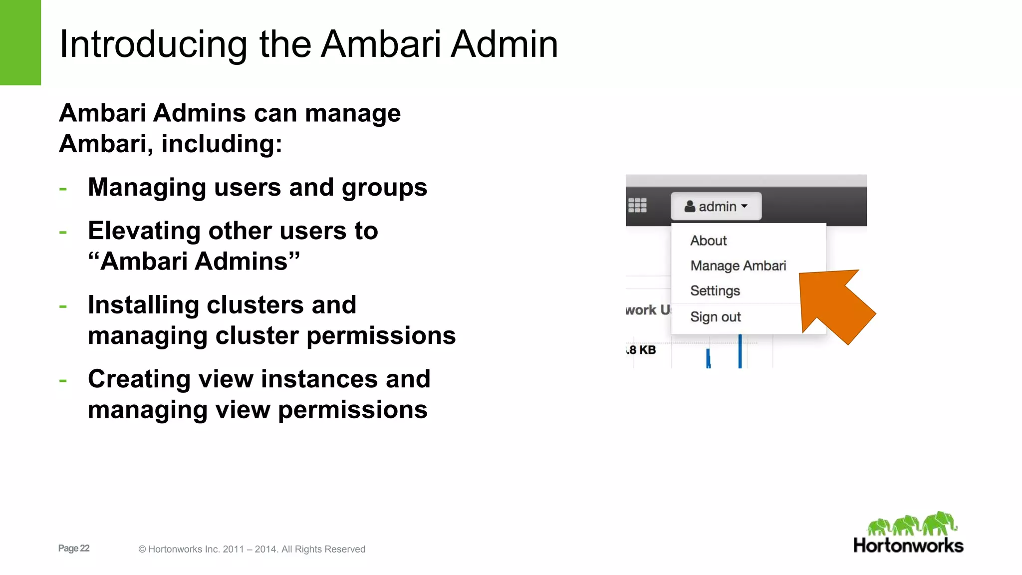 Introducing the Ambari Admin 
Ambari Admins can manage 
Ambari, including: 
- Managing users and groups 
- Elevating other users to 
“Ambari Admins” 
- Installing clusters and 
managing cluster permissions 
- Creating view instances and 
managing view permissions 
Page 22 © Hortonworks Inc. 2011 – 2014. All Rights Reserved 
 