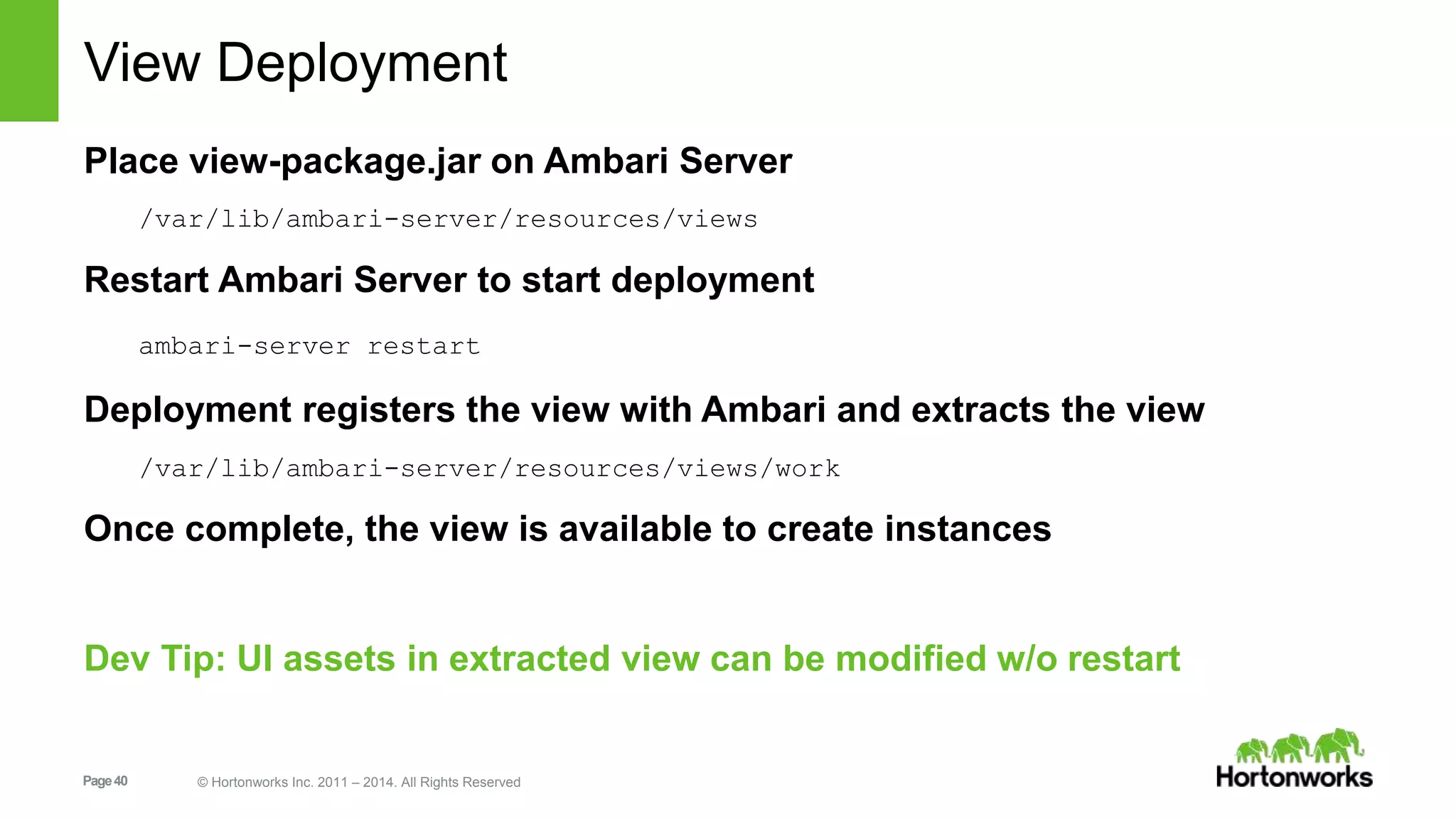 View Deployment 
Place view-package.jar on Ambari Server 
/var/lib/ambari-server/resources/views 
Restart Ambari Server to start deployment 
ambari-server restart 
Deployment registers the view with Ambari and extracts the view 
/var/lib/ambari-server/resources/views/work 
Once complete, the view is available to create instances 
Dev Tip: UI assets in extracted view can be modified w/o restart 
Page 40 © Hortonworks Inc. 2011 – 2014. All Rights Reserved 
 