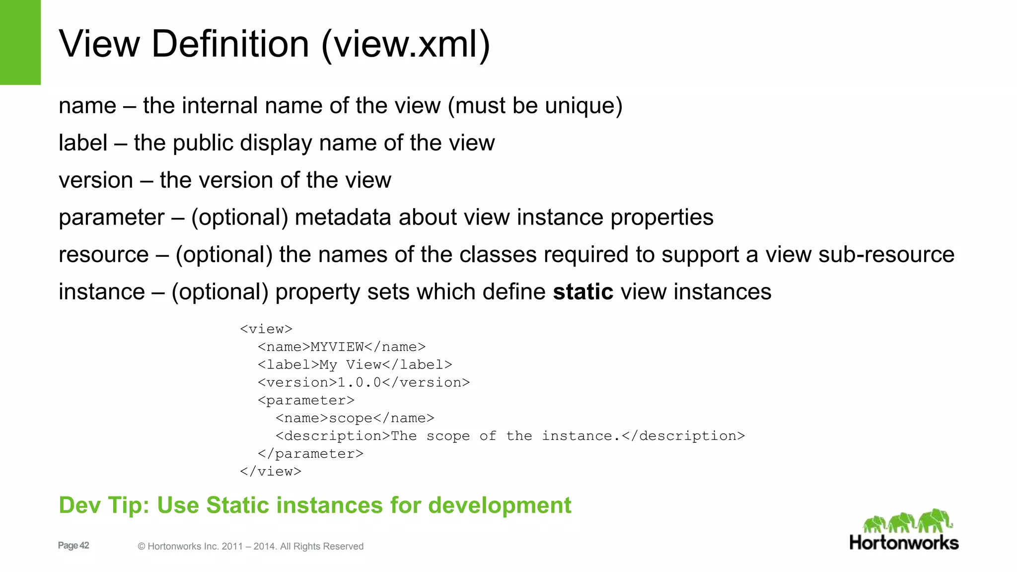 View Definition (view.xml) 
name – the internal name of the view (must be unique) 
label – the public display name of the view 
version – the version of the view 
parameter – (optional) metadata about view instance properties 
resource – (optional) the names of the classes required to support a view sub-resource 
instance – (optional) property sets which define static view instances 
<view> 
<name>MYVIEW</name> 
<label>My View</label> 
<version>1.0.0</version> 
<parameter> 
<name>scope</name> 
<description>The scope of the instance.</description> 
</parameter> 
</view> 
Dev Tip: Use Static instances for development 
Page 42 © Hortonworks Inc. 2011 – 2014. All Rights Reserved 
 