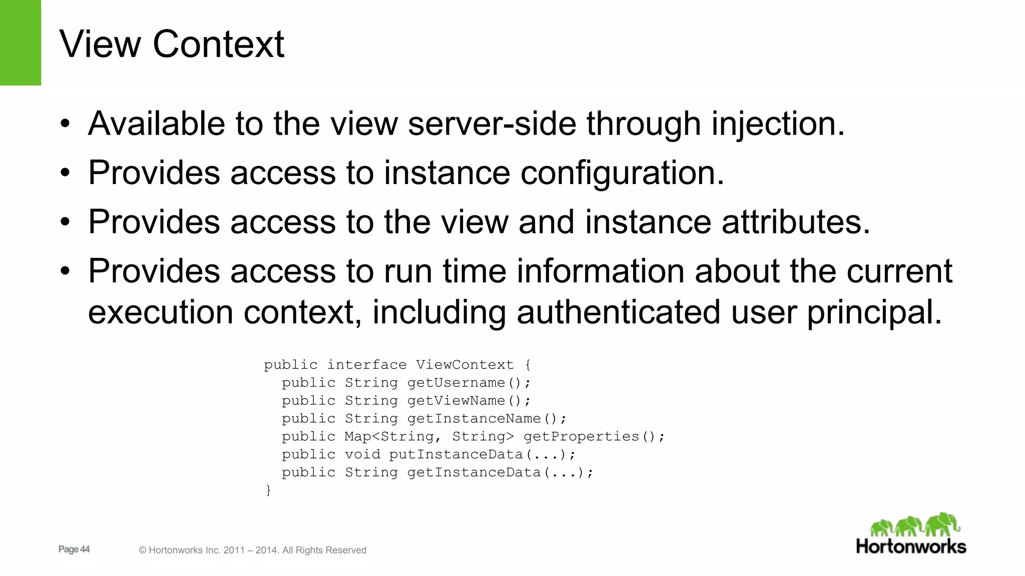 View Context 
• Available to the view server-side through injection. 
• Provides access to instance configuration. 
• Provides access to the view and instance attributes. 
• Provides access to run time information about the current 
execution context, including authenticated user principal. 
public interface ViewContext { 
public String getUsername(); 
public String getViewName(); 
public String getInstanceName(); 
public Map<String, String> getProperties(); 
public void putInstanceData(...); 
public String getInstanceData(...); 
} 
Page 44 © Hortonworks Inc. 2011 – 2014. All Rights Reserved 
 