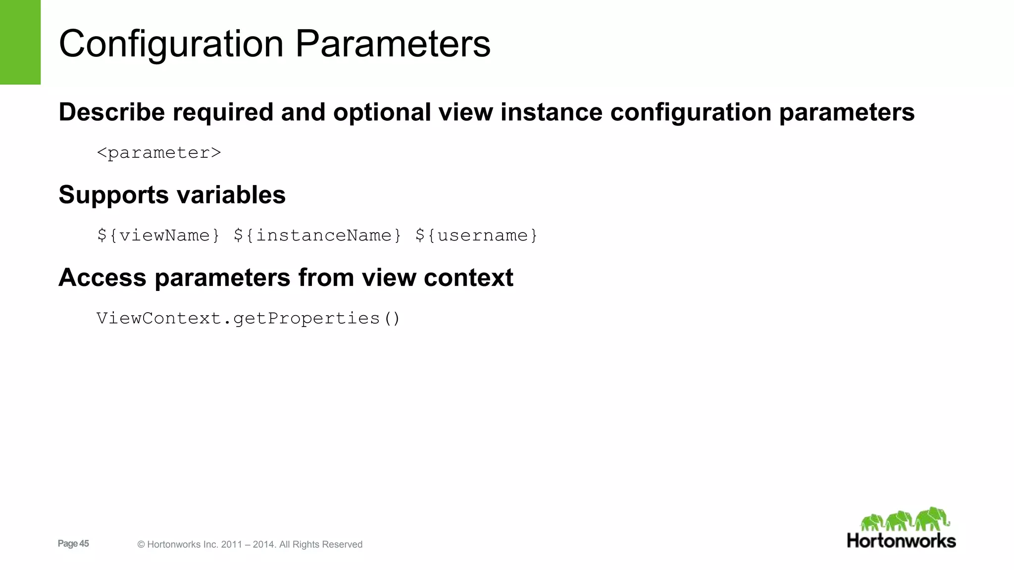 Configuration Parameters 
Describe required and optional view instance configuration parameters 
<parameter> 
Supports variables 
${viewName} ${instanceName} ${username} 
Access parameters from view context 
ViewContext.getProperties() 
Page 45 © Hortonworks Inc. 2011 – 2014. All Rights Reserved 
 
